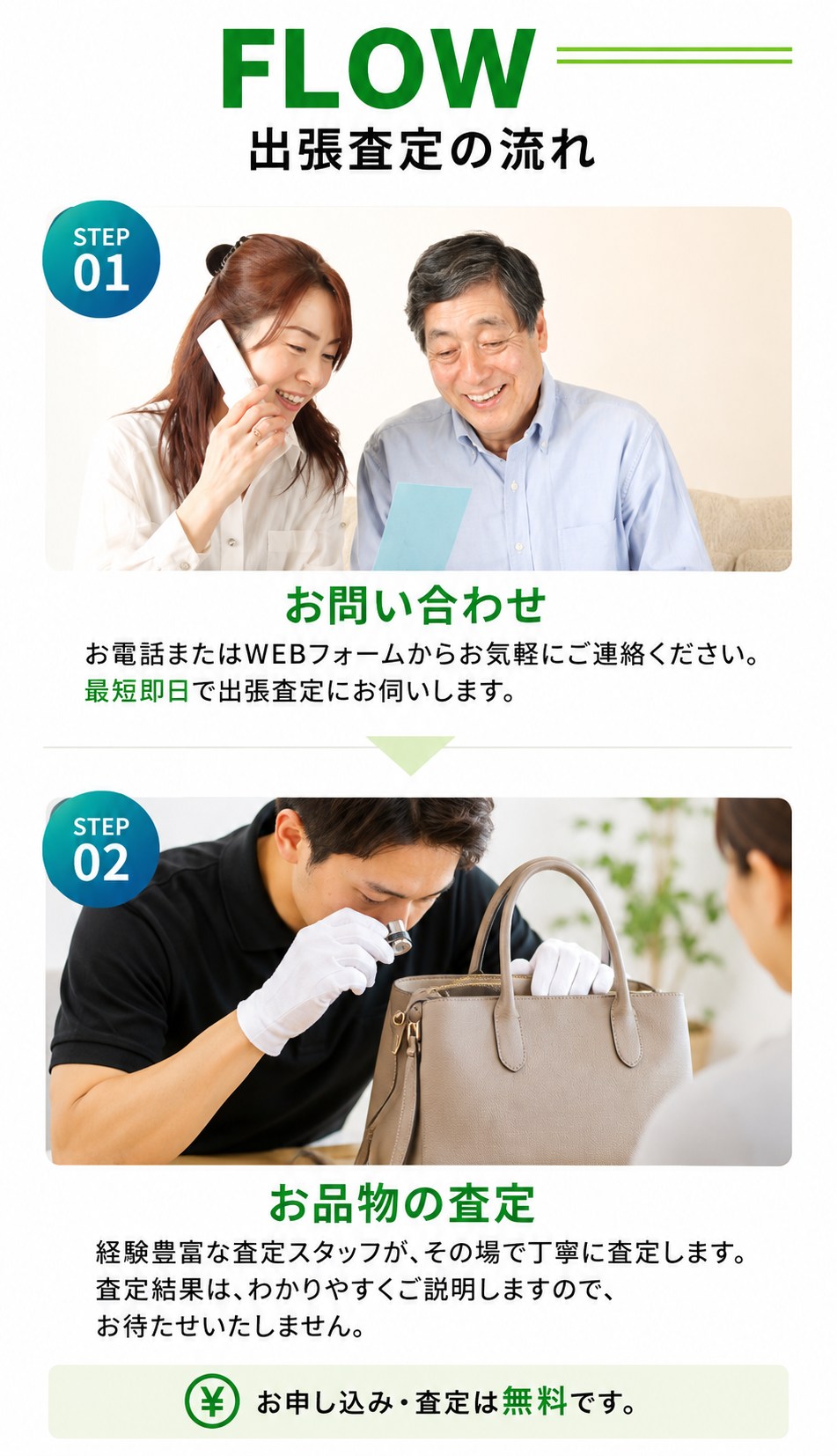 出張査定の流れ。STEP01 お問い合わせ：お電話またはWEBフォームからご連絡ください。最短即日で出張査定にお伺いします。STEP02 お品物の査定：経験豊富な査定スタッフがその場で丁寧に査定し、査定結果をわかりやすくご説明します。お申し込み・査定は無料です。