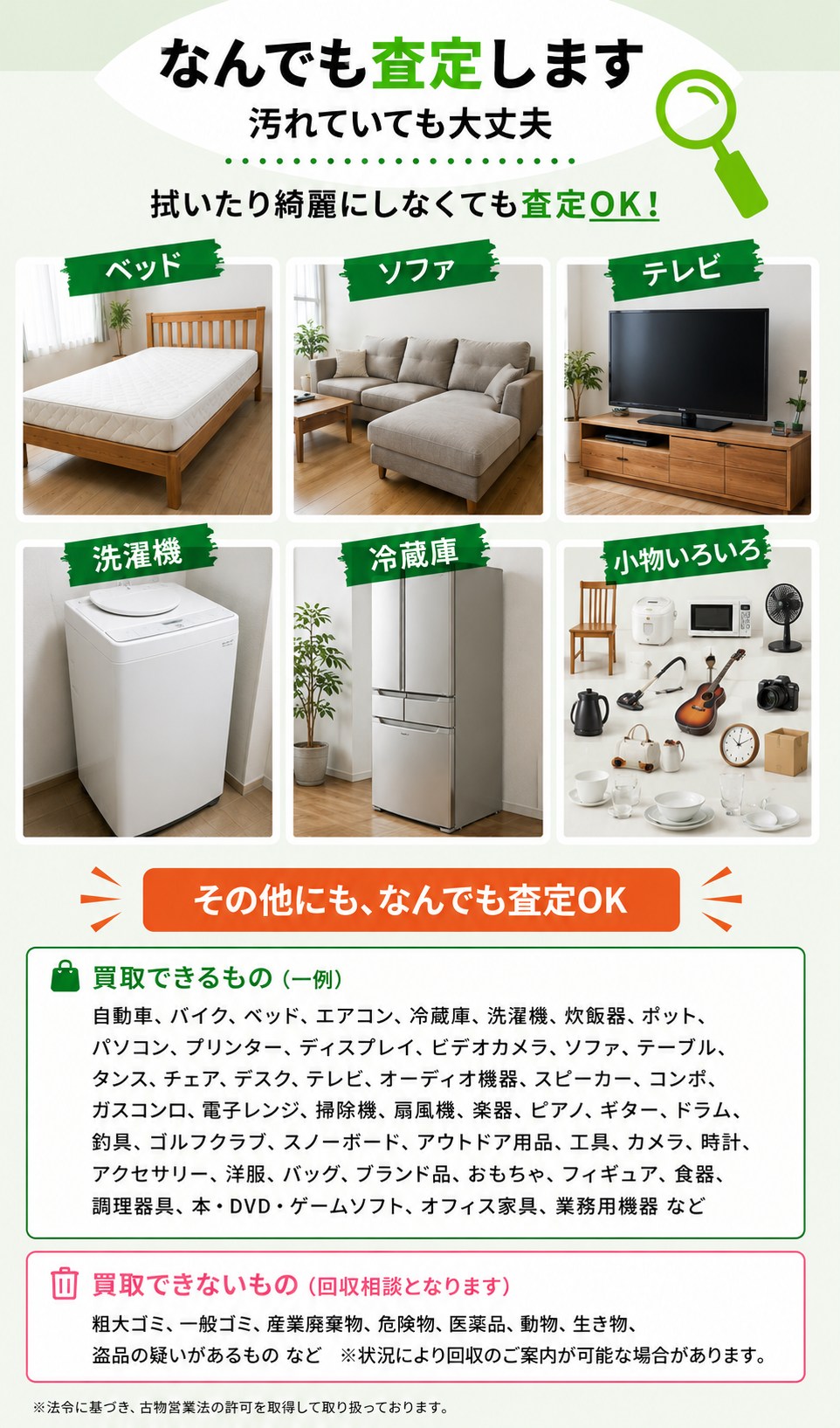 なんでも査定します。汚れていても査定OK。買取できるもの（一例）：自動車・バイク・ベッド・エアコン・冷蔵庫・洗濯機・炊飯器・パソコン・ソファ・テーブル・タンス・テレビ・オーディオ機器・楽器・ゴルフクラブ・カメラ・ブランド品・食器・オフィス家具など。買取できないもの（回収相談となります）：粗大ゴミ・一般ゴミ・産業廃棄物・危険物・医薬品・動物・生き物・盗品の疑いがあるものなど。※法令に基づき古物営業法の許可を取得して取り扱っています。