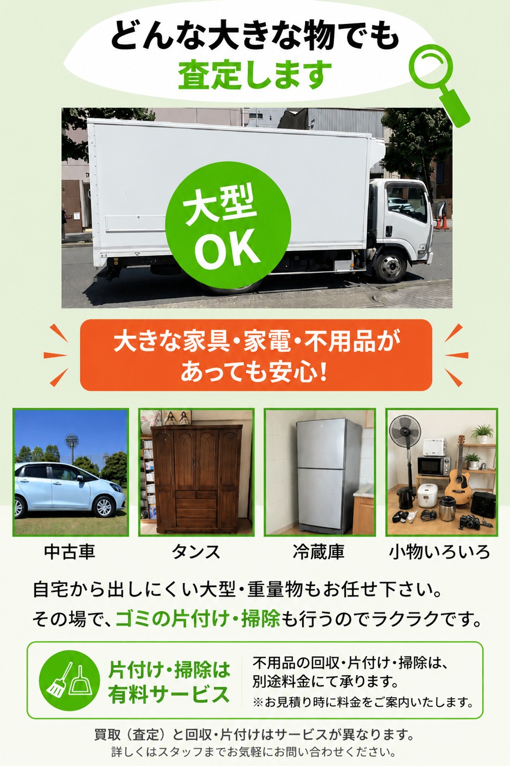 どんな大きな物でも査定します（大型OK）。中古車・タンス・冷蔵庫・小物いろいろなど、大きな家具・家電・不用品があっても安心。自宅から出しにくい大型・重量物もお任せください。回収・片付け・掃除は別途料金の有料サービスで、買取（査定）とは異なります。