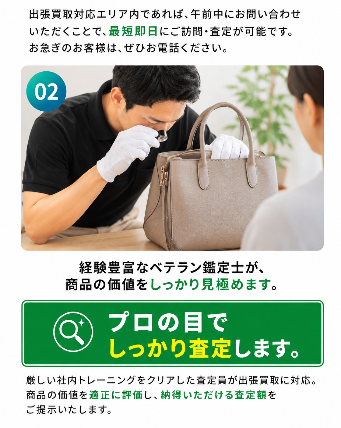 選ばれる理由02：出張買取対応エリア内なら午前中のお問い合わせで最短即日に訪問・査定が可能。経験豊富な鑑定士が商品の価値をしっかり見極め、プロの目でしっかり査定します。社内トレーニングをクリアした査定員が適正に評価し、納得いただける査定額をご提示します。