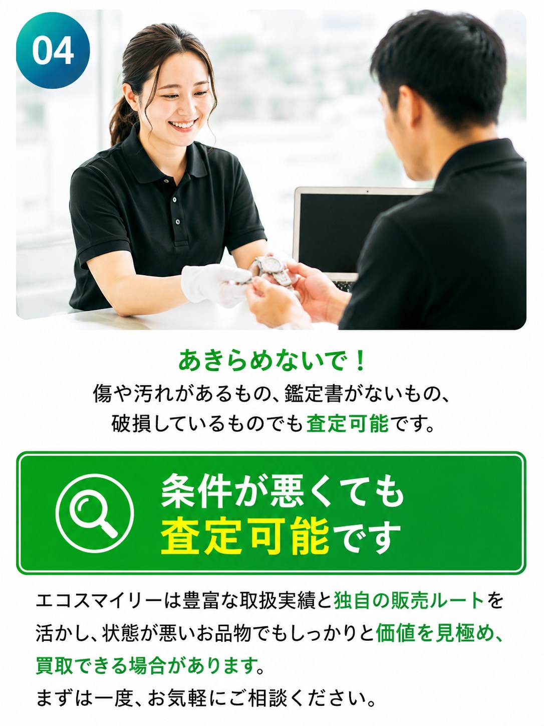 選ばれる理由04：あきらめないで。傷や汚れがあるもの、鑑定書がないもの、破損しているものでも査定可能。独自の販売ルートを活かし、状態が悪いお品物でも買取できる場合があります。