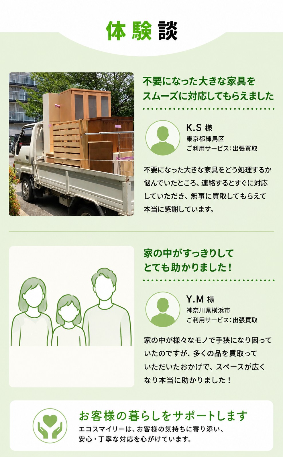 お客様の体験談（匿名・お名前と写真はイラストで掲載）。K.S様（東京都練馬区・出張買取）：不要になった大きな家具をどう処理するか悩んでいたところ、連絡するとすぐに対応してもらい無事に買取してもらえて感謝している。Y.M様（神奈川県横浜市・出張買取）：家の中が様々なモノで手狭になり困っていたが、多くの品を買取ってもらいスペースが広くなり助かった。エコスマイリーはお客様の気持ちに寄り添い、安心・丁寧な対応を心がけています。