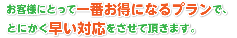 お客様にとって一番お得になるプランで、とにかく早い対応をさせて頂きます。